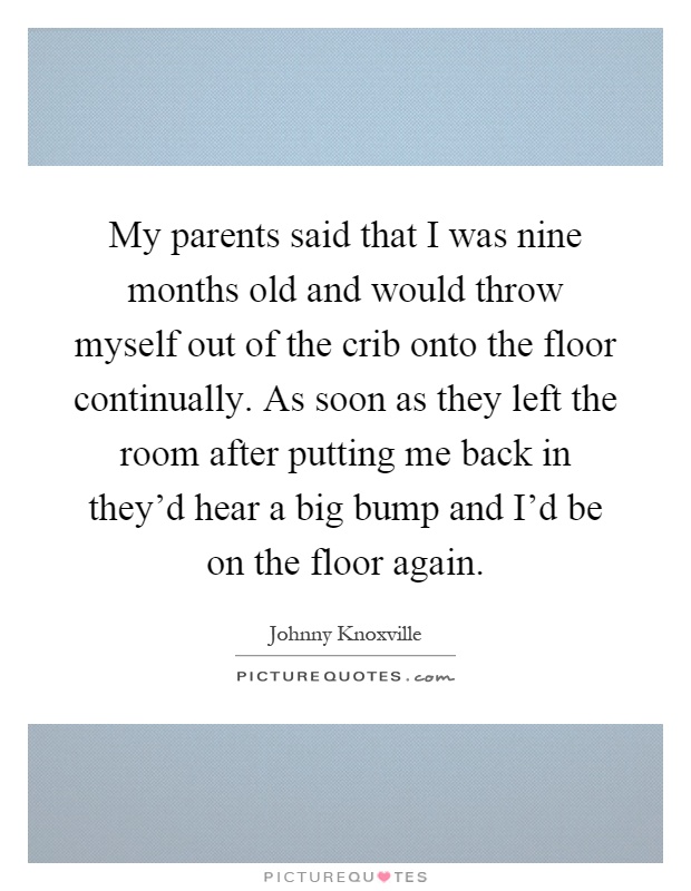 My parents said that I was nine months old and would throw myself out of the crib onto the floor continually. As soon as they left the room after putting me back in they'd hear a big bump and I'd be on the floor again Picture Quote #1