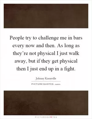 People try to challenge me in bars every now and then. As long as they’re not physical I just walk away, but if they get physical then I just end up in a fight Picture Quote #1