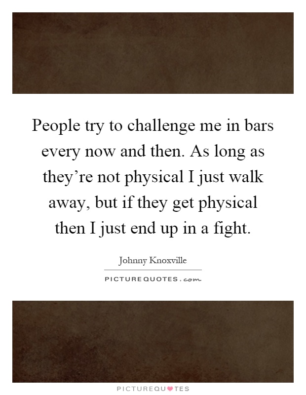 People try to challenge me in bars every now and then. As long as they're not physical I just walk away, but if they get physical then I just end up in a fight Picture Quote #1