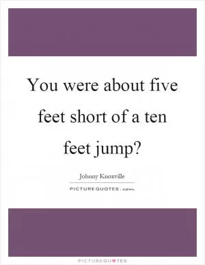 You were about five feet short of a ten feet jump? Picture Quote #1