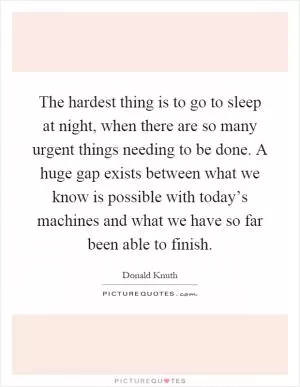 The hardest thing is to go to sleep at night, when there are so many urgent things needing to be done. A huge gap exists between what we know is possible with today’s machines and what we have so far been able to finish Picture Quote #1