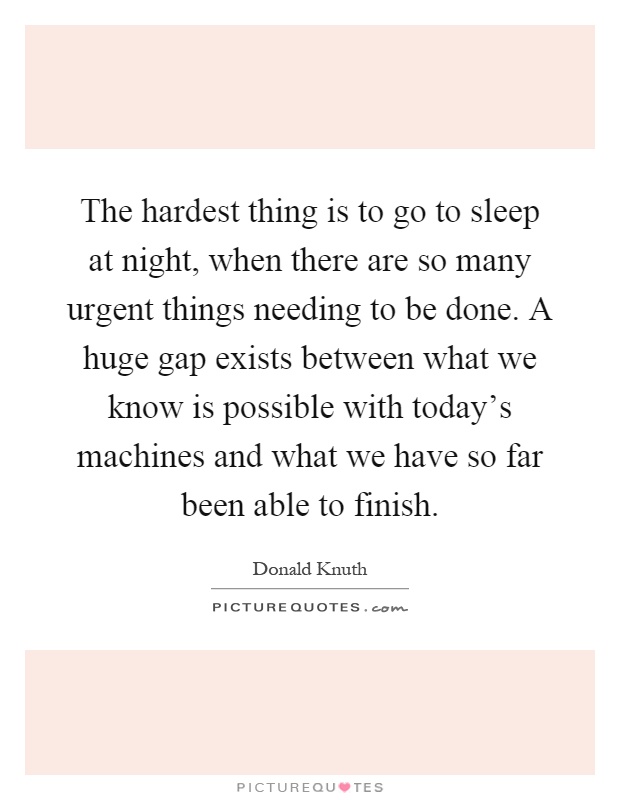 The hardest thing is to go to sleep at night, when there are so many urgent things needing to be done. A huge gap exists between what we know is possible with today's machines and what we have so far been able to finish Picture Quote #1