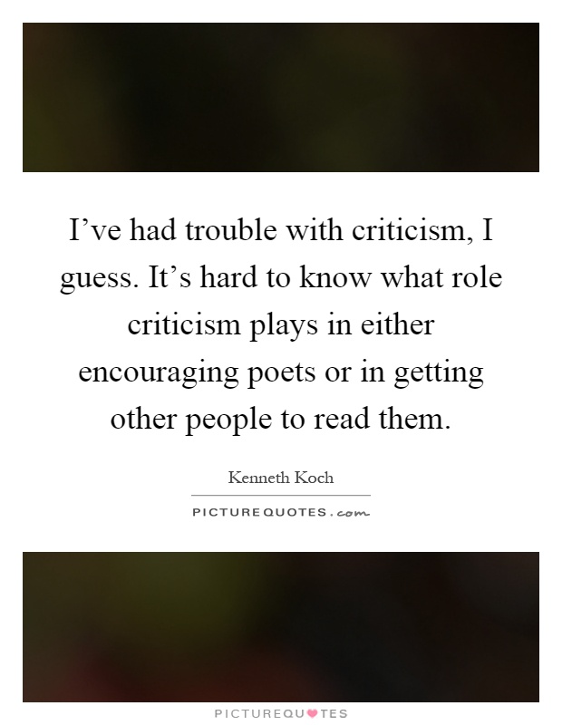 I've had trouble with criticism, I guess. It's hard to know what role criticism plays in either encouraging poets or in getting other people to read them Picture Quote #1