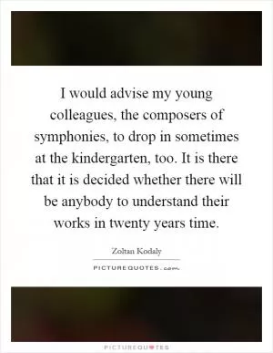 I would advise my young colleagues, the composers of symphonies, to drop in sometimes at the kindergarten, too. It is there that it is decided whether there will be anybody to understand their works in twenty years time Picture Quote #1