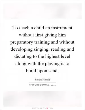 To teach a child an instrument without first giving him preparatory training and without developing singing, reading and dictating to the highest level along with the playing is to build upon sand Picture Quote #1