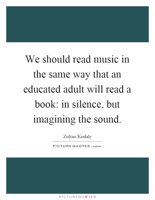 We should read music in the same way that an educated adult will read a book: in silence, but imagining the sound Picture Quote #1