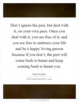 Don’t ignore the past, but deal with it, on your own pace. Once you deal with it, you are free of it; and you are free to embrace your life and be a happy loving person because if you don’t, the past will come back to haunt and keep coming back to haunt you Picture Quote #1