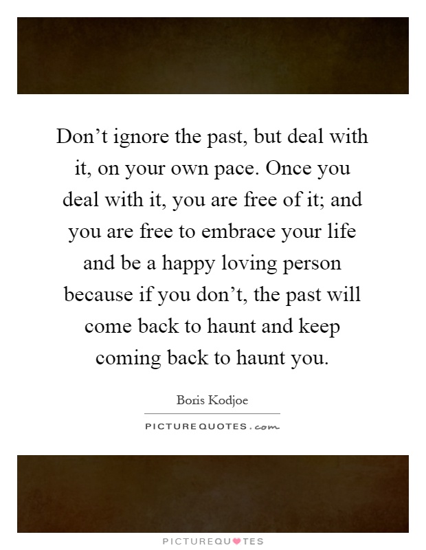 Don't ignore the past, but deal with it, on your own pace. Once you deal with it, you are free of it; and you are free to embrace your life and be a happy loving person because if you don't, the past will come back to haunt and keep coming back to haunt you Picture Quote #1