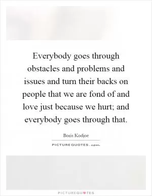 Everybody goes through obstacles and problems and issues and turn their backs on people that we are fond of and love just because we hurt; and everybody goes through that Picture Quote #1