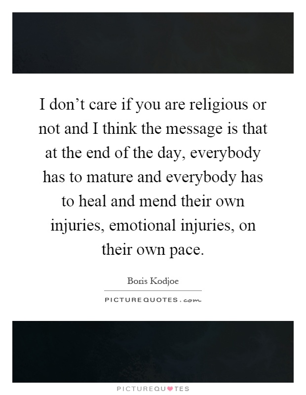I don't care if you are religious or not and I think the message is that at the end of the day, everybody has to mature and everybody has to heal and mend their own injuries, emotional injuries, on their own pace Picture Quote #1