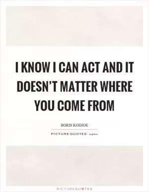 I know I can act and it doesn’t matter where you come from Picture Quote #1