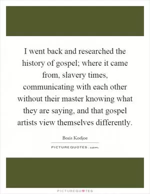 I went back and researched the history of gospel; where it came from, slavery times, communicating with each other without their master knowing what they are saying, and that gospel artists view themselves differently Picture Quote #1