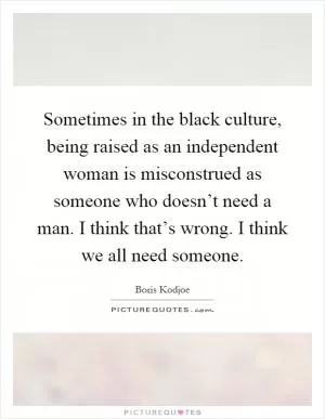 Sometimes in the black culture, being raised as an independent woman is misconstrued as someone who doesn’t need a man. I think that’s wrong. I think we all need someone Picture Quote #1