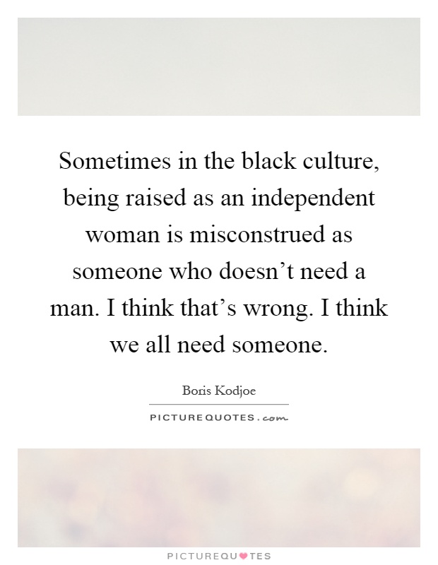 Sometimes in the black culture, being raised as an independent woman is misconstrued as someone who doesn't need a man. I think that's wrong. I think we all need someone Picture Quote #1