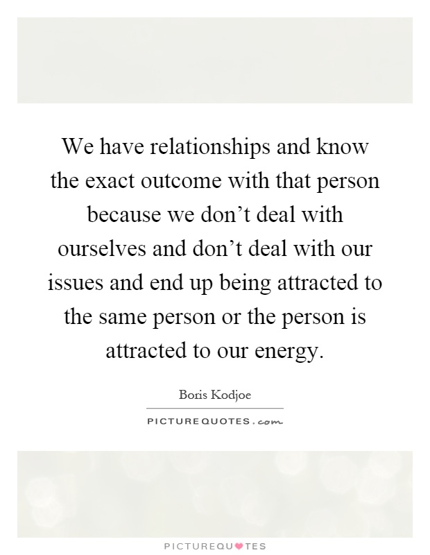 We have relationships and know the exact outcome with that person because we don't deal with ourselves and don't deal with our issues and end up being attracted to the same person or the person is attracted to our energy Picture Quote #1