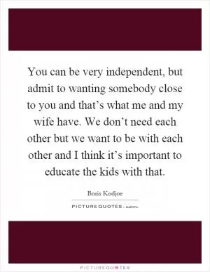 You can be very independent, but admit to wanting somebody close to you and that’s what me and my wife have. We don’t need each other but we want to be with each other and I think it’s important to educate the kids with that Picture Quote #1