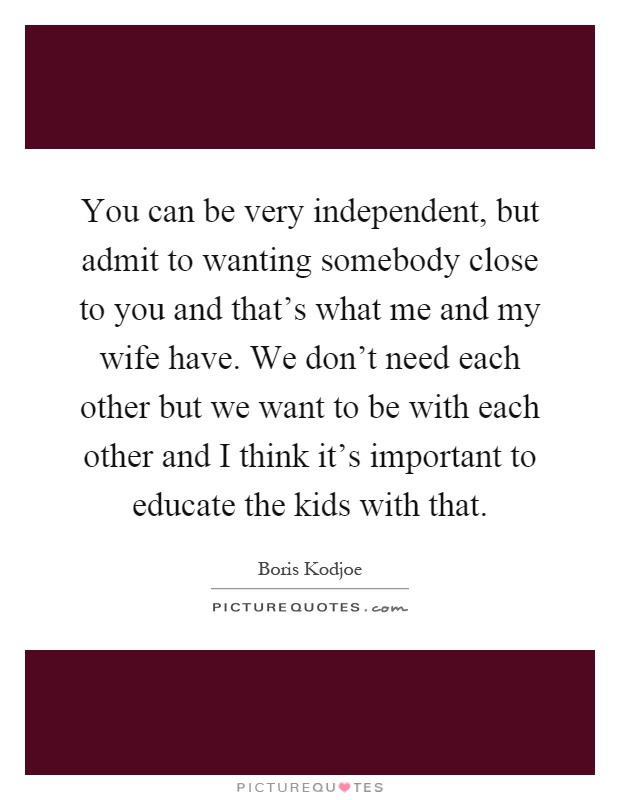 You can be very independent, but admit to wanting somebody close to you and that's what me and my wife have. We don't need each other but we want to be with each other and I think it's important to educate the kids with that Picture Quote #1