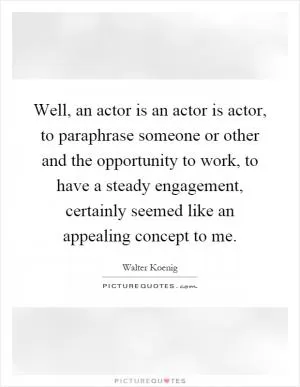 Well, an actor is an actor is actor, to paraphrase someone or other and the opportunity to work, to have a steady engagement, certainly seemed like an appealing concept to me Picture Quote #1