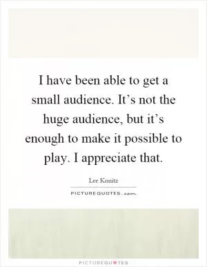 I have been able to get a small audience. It’s not the huge audience, but it’s enough to make it possible to play. I appreciate that Picture Quote #1