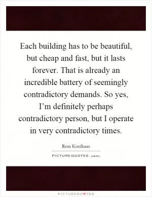 Each building has to be beautiful, but cheap and fast, but it lasts forever. That is already an incredible battery of seemingly contradictory demands. So yes, I’m definitely perhaps contradictory person, but I operate in very contradictory times Picture Quote #1
