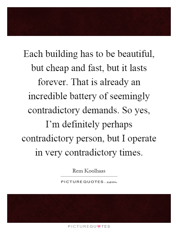 Each building has to be beautiful, but cheap and fast, but it lasts forever. That is already an incredible battery of seemingly contradictory demands. So yes, I'm definitely perhaps contradictory person, but I operate in very contradictory times Picture Quote #1