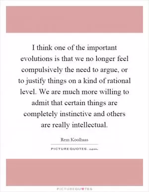 I think one of the important evolutions is that we no longer feel compulsively the need to argue, or to justify things on a kind of rational level. We are much more willing to admit that certain things are completely instinctive and others are really intellectual Picture Quote #1