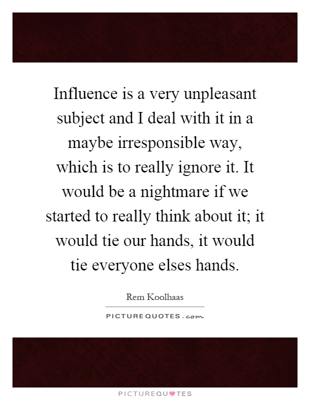 Influence is a very unpleasant subject and I deal with it in a maybe irresponsible way, which is to really ignore it. It would be a nightmare if we started to really think about it; it would tie our hands, it would tie everyone elses hands Picture Quote #1
