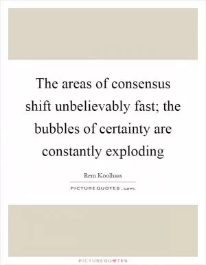 The areas of consensus shift unbelievably fast; the bubbles of certainty are constantly exploding Picture Quote #1