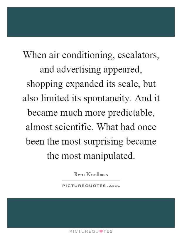 When air conditioning, escalators, and advertising appeared, shopping expanded its scale, but also limited its spontaneity. And it became much more predictable, almost scientific. What had once been the most surprising became the most manipulated Picture Quote #1