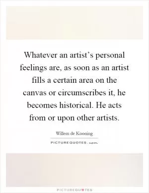 Whatever an artist’s personal feelings are, as soon as an artist fills a certain area on the canvas or circumscribes it, he becomes historical. He acts from or upon other artists Picture Quote #1