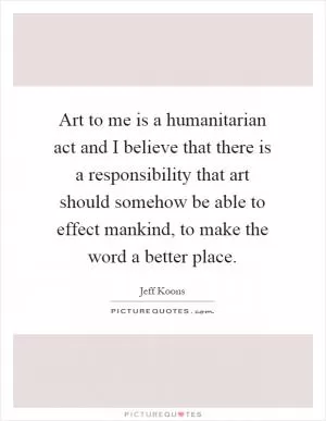 Art to me is a humanitarian act and I believe that there is a responsibility that art should somehow be able to effect mankind, to make the word a better place Picture Quote #1