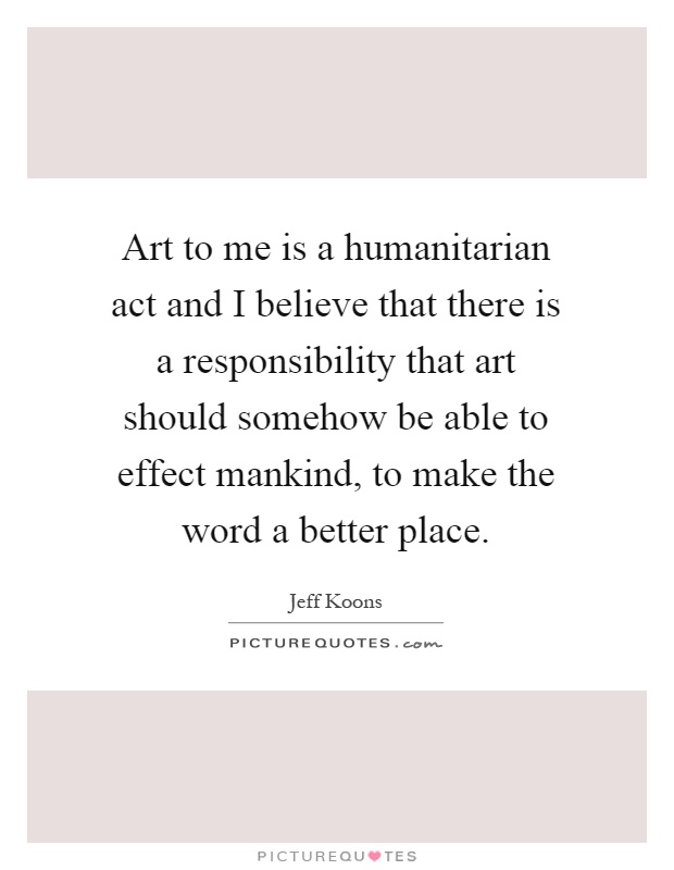 Art to me is a humanitarian act and I believe that there is a responsibility that art should somehow be able to effect mankind, to make the word a better place Picture Quote #1
