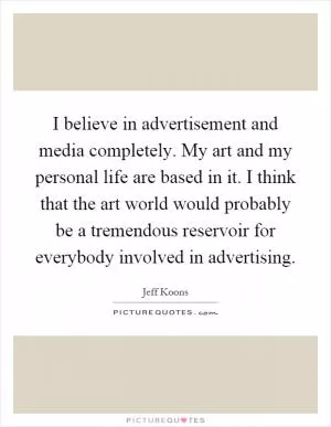 I believe in advertisement and media completely. My art and my personal life are based in it. I think that the art world would probably be a tremendous reservoir for everybody involved in advertising Picture Quote #1