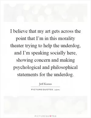 I believe that my art gets across the point that I’m in this morality theater trying to help the underdog, and I’m speaking socially here, showing concern and making psychological and philosophical statements for the underdog Picture Quote #1