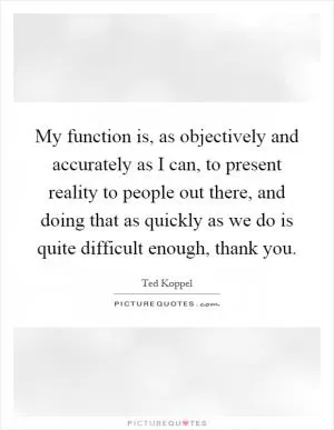 My function is, as objectively and accurately as I can, to present reality to people out there, and doing that as quickly as we do is quite difficult enough, thank you Picture Quote #1