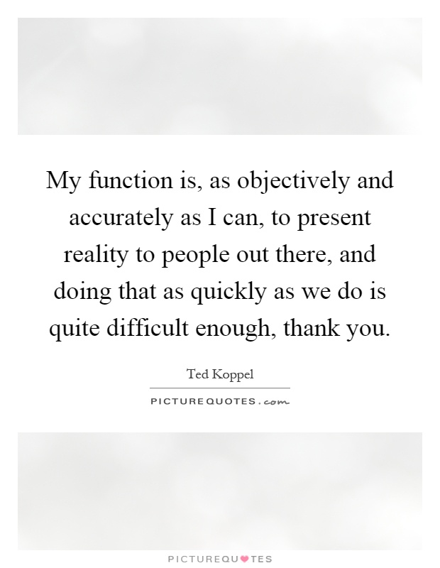 My function is, as objectively and accurately as I can, to present reality to people out there, and doing that as quickly as we do is quite difficult enough, thank you Picture Quote #1