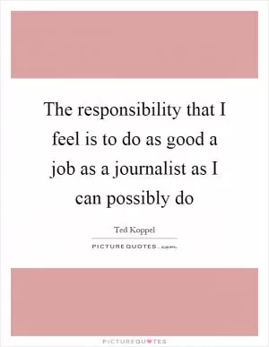 The responsibility that I feel is to do as good a job as a journalist as I can possibly do Picture Quote #1