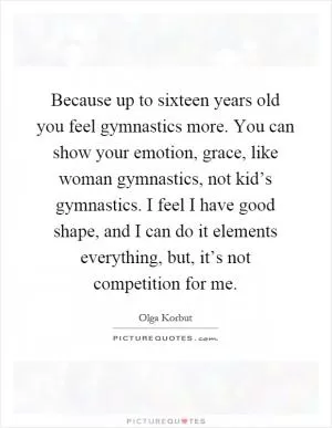 Because up to sixteen years old you feel gymnastics more. You can show your emotion, grace, like woman gymnastics, not kid’s gymnastics. I feel I have good shape, and I can do it elements everything, but, it’s not competition for me Picture Quote #1