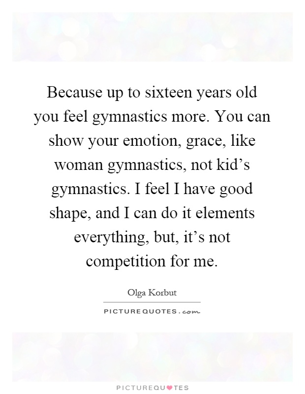 Because up to sixteen years old you feel gymnastics more. You can show your emotion, grace, like woman gymnastics, not kid's gymnastics. I feel I have good shape, and I can do it elements everything, but, it's not competition for me Picture Quote #1