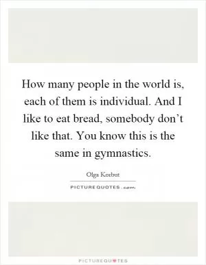 How many people in the world is, each of them is individual. And I like to eat bread, somebody don’t like that. You know this is the same in gymnastics Picture Quote #1