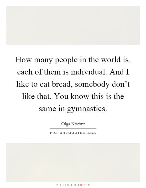 How many people in the world is, each of them is individual. And I like to eat bread, somebody don't like that. You know this is the same in gymnastics Picture Quote #1
