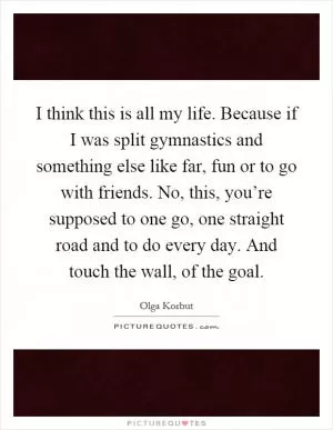 I think this is all my life. Because if I was split gymnastics and something else like far, fun or to go with friends. No, this, you’re supposed to one go, one straight road and to do every day. And touch the wall, of the goal Picture Quote #1