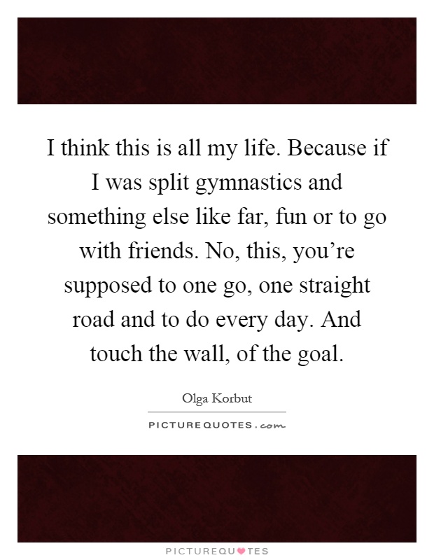 I think this is all my life. Because if I was split gymnastics and something else like far, fun or to go with friends. No, this, you're supposed to one go, one straight road and to do every day. And touch the wall, of the goal Picture Quote #1