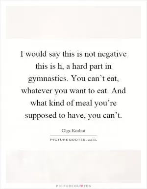 I would say this is not negative this is h, a hard part in gymnastics. You can’t eat, whatever you want to eat. And what kind of meal you’re supposed to have, you can’t Picture Quote #1