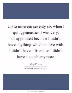 Up to nineteen seventy six when I quit gymnastics I was very, disappointed because I didn’t have anything which is, live with. I didn’t have a friend so I didn’t have a coach anymore Picture Quote #1