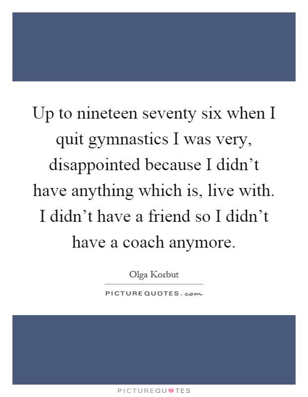 Up to nineteen seventy six when I quit gymnastics I was very, disappointed because I didn't have anything which is, live with. I didn't have a friend so I didn't have a coach anymore Picture Quote #1