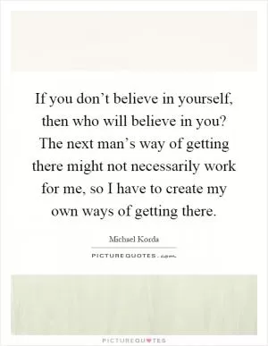 If you don’t believe in yourself, then who will believe in you? The next man’s way of getting there might not necessarily work for me, so I have to create my own ways of getting there Picture Quote #1