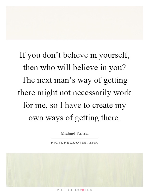 If you don't believe in yourself, then who will believe in you? The next man's way of getting there might not necessarily work for me, so I have to create my own ways of getting there Picture Quote #1