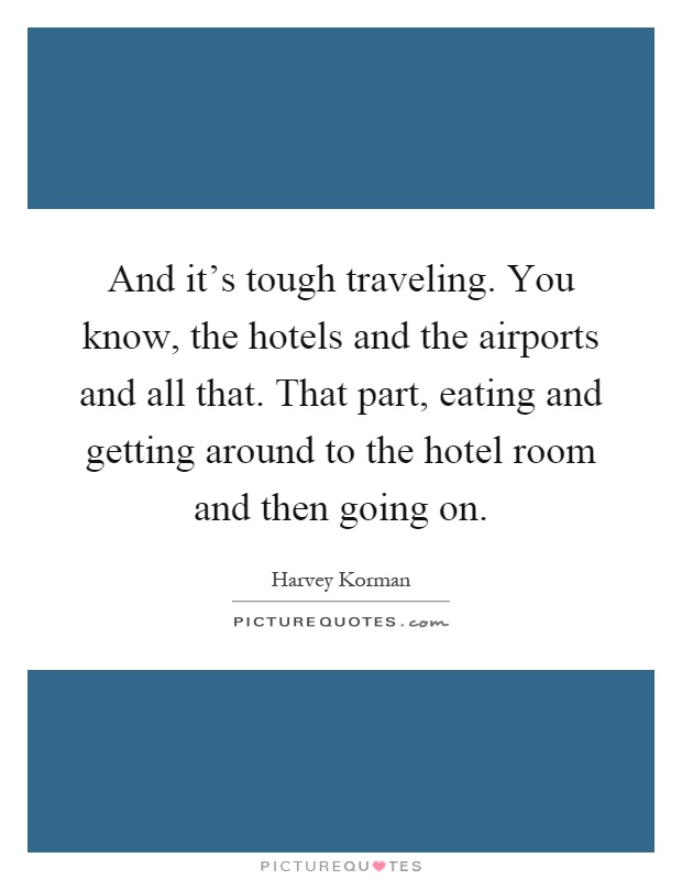 And it's tough traveling. You know, the hotels and the airports and all that. That part, eating and getting around to the hotel room and then going on Picture Quote #1