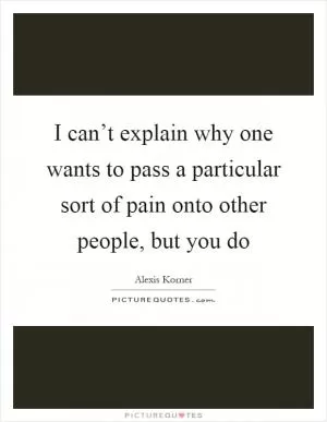 I can’t explain why one wants to pass a particular sort of pain onto other people, but you do Picture Quote #1